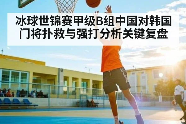 冰球世锦赛甲级B组中国对韩国门将扑救与强打分析关键复盘