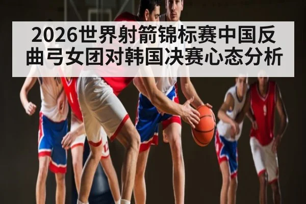2026世界射箭锦标赛中国反曲弓女团对韩国决赛心态分析