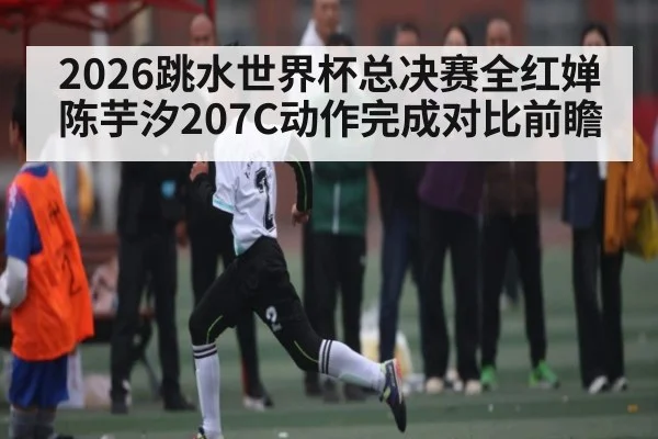 2026跳水世界杯总决赛全红婵陈芋汐207C动作完成对比前瞻